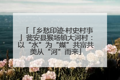 「乡愁印迹·村史村事」瓮安县猴场镇大河村：以“水”为“媒”共富共美从“河”而来