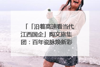 「沿着高速看当代江西国企」陶文旅集团：百年瓷脉焕新彩 文旅融合谱华章