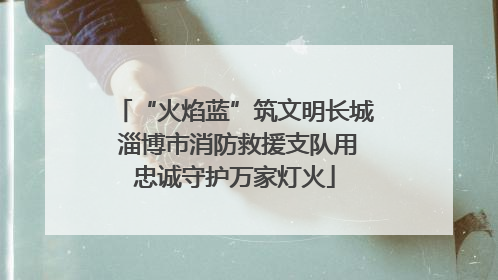 “火焰蓝”筑文明长城 淄博市消防救援支队用忠诚守护万家灯火