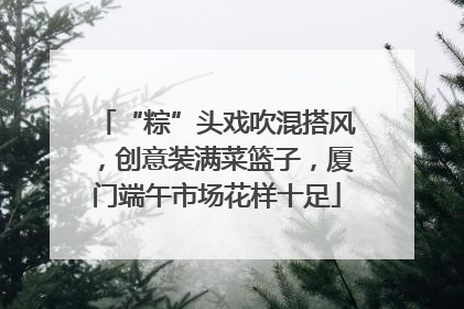 “粽”头戏吹混搭风，创意装满菜篮子，厦门端午市场花样十足