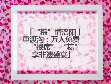 “粽”情洛阳丨重渡沟：万人免费“搂席” “粽”享非遗盛宴