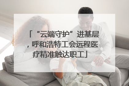 “云端守护”进基层，呼和浩特工会远程医疗精准触达职工