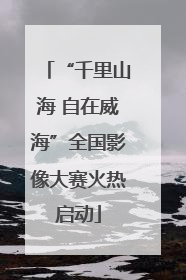 “千里山海 自在威海”全国影像大赛火热启动