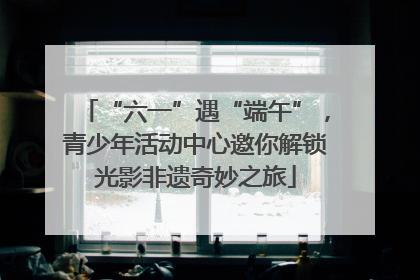 “六一”遇“端午”，青少年活动中心邀你解锁光影非遗奇妙之旅