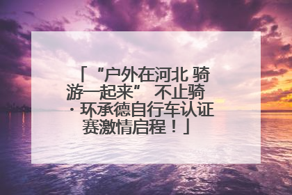 “户外在河北 骑游一起来” 不止骑・环承德自行车认证赛激情启程！