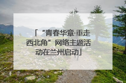 “青春华章·重走西北角”网络主题活动在兰州启动