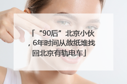 “90后”北京小伙，6年时间从故纸堆找回北京有轨电车
