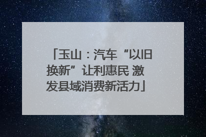 玉山：汽车“以旧换新”让利惠民 激发县域消费新活力