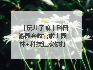 玩儿了嘛｜科普游园会收官啦！园林+科技狂欢你打卡了吗？
