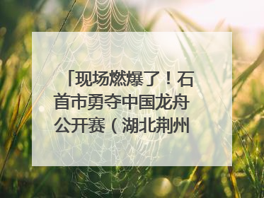 现场燃爆了！石首市勇夺中国龙舟公开赛（湖北荆州站）三项冠军