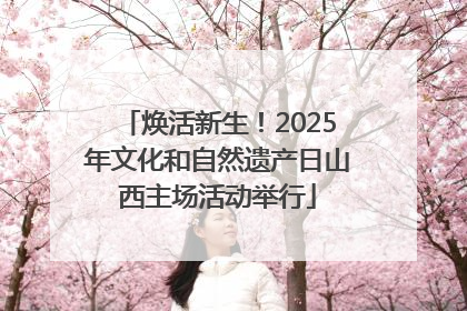 焕活新生！2025年文化和自然遗产日山西主场活动举行