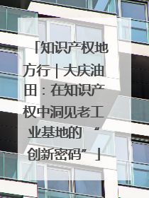 知识产权地方行｜大庆油田：在知识产权中洞见老工业基地的 “创新密码”
