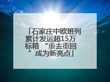 石家庄中欧班列累计发运超15万标箱 “重去重回”成为新亮点