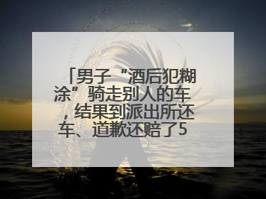 男子“酒后犯糊涂”骑走别人的车，结果到派出所还车、道歉还赔了500元