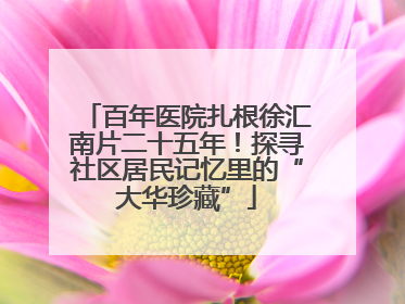 百年医院扎根徐汇南片二十五年！探寻社区居民记忆里的“大华珍藏”