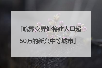 皖豫交界处将建人口超50万的新兴中等城市