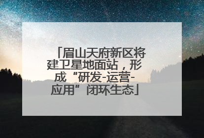 眉山天府新区将建卫星地面站，形成“研发-运营-应用”闭环生态