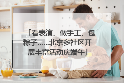 看表演、做手工、包粽子……北京多社区开展丰富活动庆端午