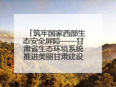 筑牢国家西部生态安全屏障——甘肃省生态环境系统推进美丽甘肃建设交出亮眼答卷