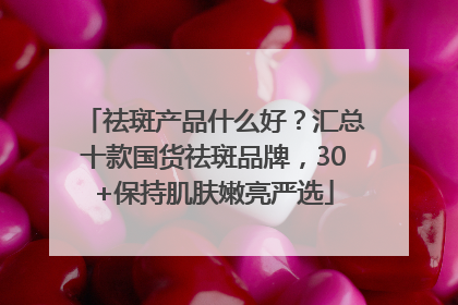 祛斑产品什么好？汇总十款国货祛斑品牌，30+保持肌肤嫩亮严选