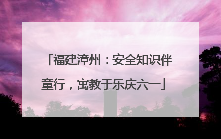 福建漳州：安全知识伴童行，寓教于乐庆六一