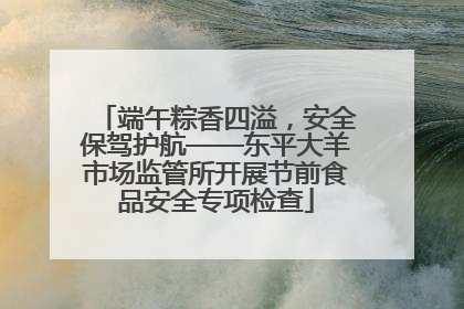 端午粽香四溢，安全保驾护航——东平大羊市场监管所开展节前食品安全专项检查