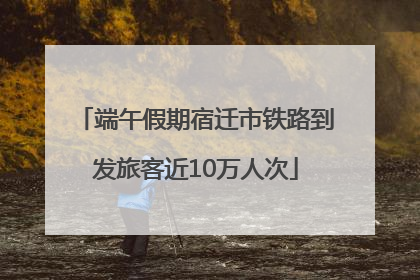 端午假期宿迁市铁路到发旅客近10万人次