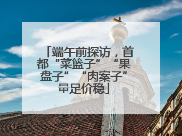 端午前探访，首都“菜篮子”“果盘子”“肉案子”量足价稳