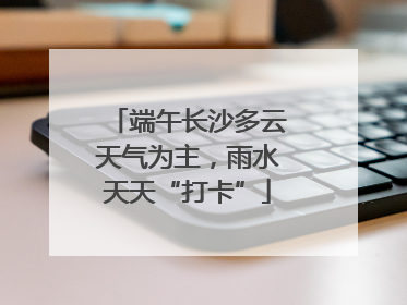 端午长沙多云天气为主，雨水天天“打卡”