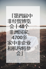 第四届中非经贸博览会丨48个非洲国家、4700多家中非企业和机构将参会
