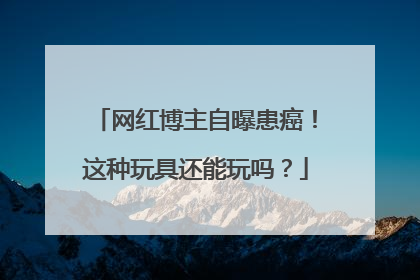网红博主自曝患癌！这种玩具还能玩吗？