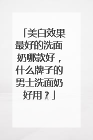 美白效果最好的洗面奶哪款好，什么牌子的男士洗面奶好用？