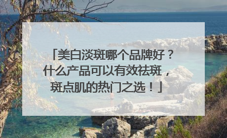 美白淡斑哪个品牌好？什么产品可以有效祛斑，斑点肌的热门之选！