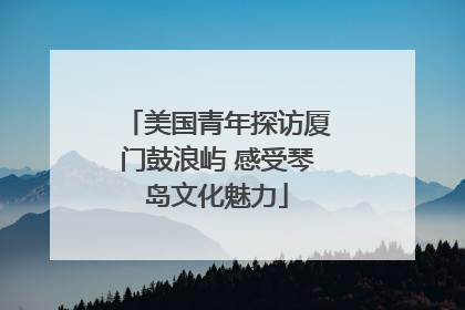 美国青年探访厦门鼓浪屿 感受琴岛文化魅力