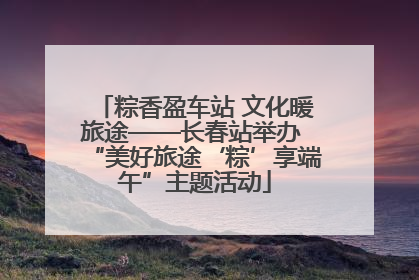 粽香盈车站 文化暖旅途——长春站举办 “美好旅途‘粽’享端午”主题活动