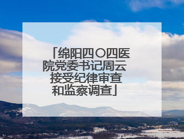绵阳四〇四医院党委书记周云 接受纪律审查和监察调查