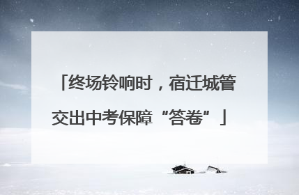 终场铃响时，宿迁城管交出中考保障“答卷”