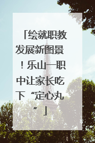 绘就职教发展新图景！乐山一职中让家长吃下“定心丸”