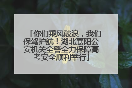 你们乘风破浪，我们保驾护航！湖北襄阳公安机关全警全力保障高考安全顺利举行