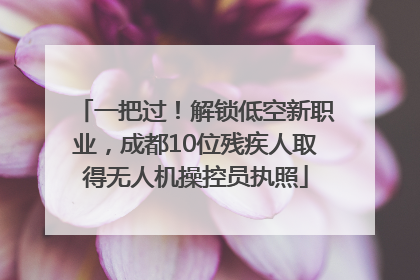 一把过！解锁低空新职业，成都10位残疾人取得无人机操控员执照