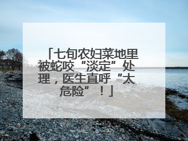 七旬农妇菜地里被蛇咬“淡定”处理，医生直呼“太危险”！