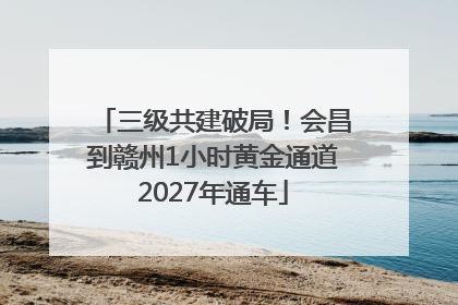 三级共建破局！会昌到赣州1小时黄金通道2027年通车