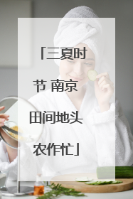 三夏时节 南京田间地头农作忙