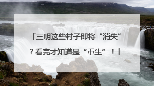 三明这些村子即将“消失”？看完才知道是“重生”！