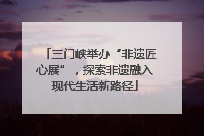 三门峡举办“非遗匠心展”，探索非遗融入现代生活新路径