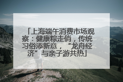 上海端午消费市场观察：健康粽走俏，传统习俗添新意，“龙舟经济”与亲子游共热