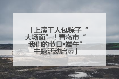 上演千人包粽子“大场面”！青岛市“我们的节日•端午”主题活动启幕