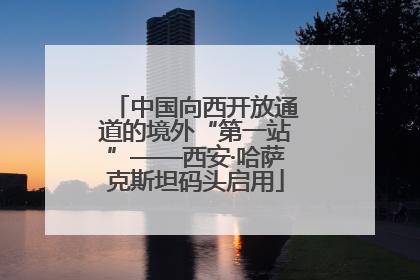 中国向西开放通道的境外“第一站”——西安·哈萨克斯坦码头启用