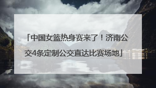 中国女篮热身赛来了！济南公交4条定制公交直达比赛场地