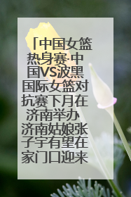 中国女篮热身赛·中国VS波黑国际女篮对抗赛下月在济南举办 济南姑娘张子宇有望在家门口迎来国家队首秀